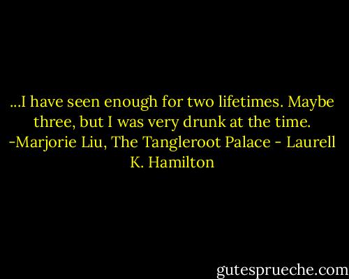 ...I have seen enough for two lifetimes. Maybe three, but I was very drunk at the time. -Marjorie Liu, The Tangleroot Palace - Laurell K. Hamilton