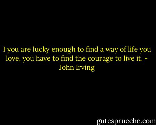 I you are lucky enough to find a way of life you love, you have to find the courage to live it. - John Irving