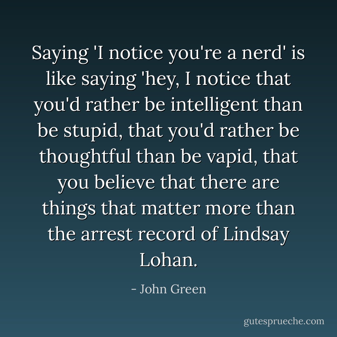 Saying 'I notice you're a nerd' is like saying 'hey, I notice that you'd rather be intelligent than be stupid, that you'd rather be thoughtful than be vapid, that you believe that there are things that matter more than the arrest record of Lindsay Lohan. - John Green