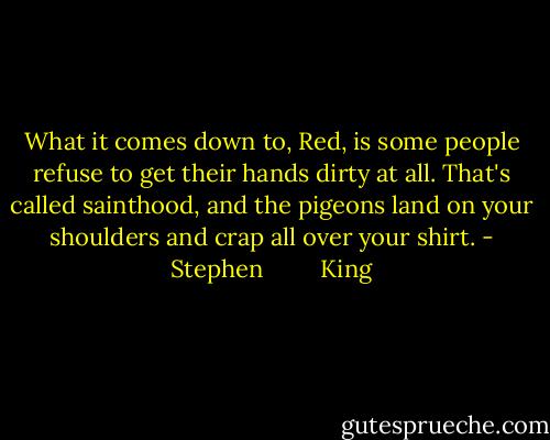 What it comes down to, Red, is some people refuse to get their hands dirty at all. That's called sainthood, and the pigeons land on your shoulders and crap all over your shirt. - Stephen         King