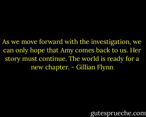 As we move forward with the investigation, we can only hope that Amy comes back to us. Her story must continue. The world is ready for a new chapter. - Gillian Flynn