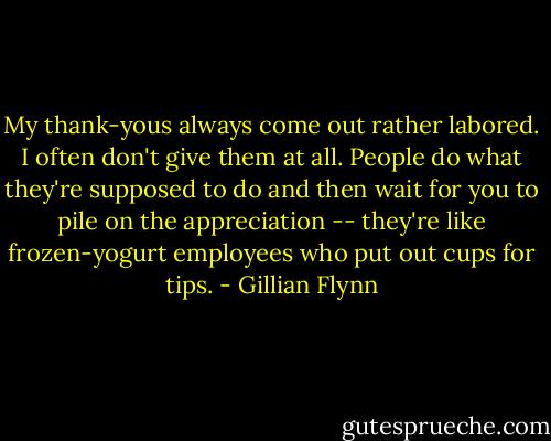 My thank-yous always come out rather labored. I often don't give them at all. People do what they're supposed to do and then wait for you to pile on the appreciation -- they're like frozen-yogurt employees who put out cups for tips. - Gillian Flynn