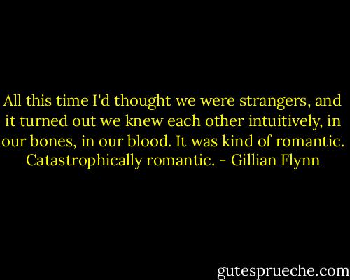 All this time I'd thought we were strangers, and it turned out we knew each other intuitively, in our bones, in our blood. It was kind of romantic. Catastrophically romantic. - Gillian Flynn