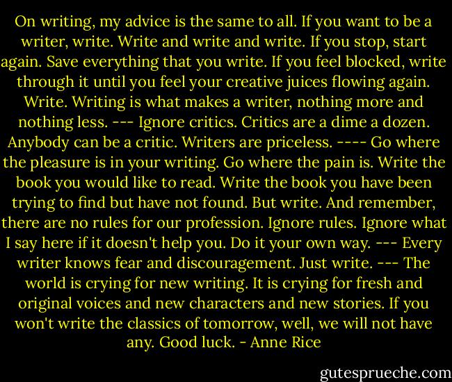 On writing, my advice is the same to all. If you want to be a writer, write. Write and write and write. If you stop, start again. Save everything that you write. If you feel blocked, write through it until you feel your creative juices flowing again. Write. Writing is what makes a writer, nothing more and nothing less. --- Ignore<br />critics. Critics are a dime a dozen. Anybody can be a critic. Writers are priceless. ---- Go where the pleasure is in your writing. Go where the pain is. Write the book you would like to read. Write the book you have been trying to find but have not found. But write. And remember, there are no rules for our profession. Ignore rules. Ignore what I say here if it doesn't help you. Do it your own way.<br />--- Every writer knows fear and discouragement. Just write. --- The world is crying for new writing. It is crying for fresh and original voices and new characters and new stories. If you won't write the classics of tomorrow, well, we will not have any. Good luck. - Anne Rice