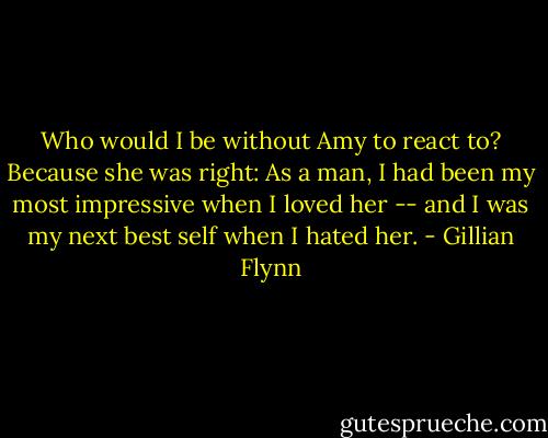 Who would I be without Amy to react to? Because she was right: As a man, I had been my most impressive when I loved her -- and I was my next best self when I hated her. - Gillian Flynn