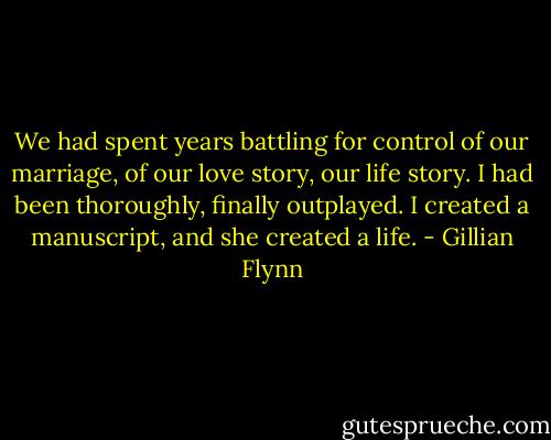 We had spent years battling for control of our marriage, of our love story, our life story. I had been thoroughly, finally outplayed. I created a manuscript, and she created a life. - Gillian Flynn