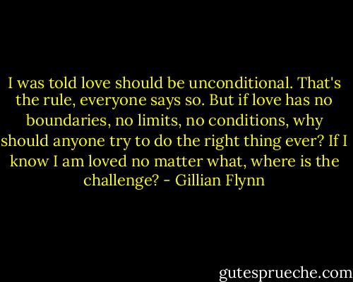 I was told love should be unconditional. That's the rule, everyone says so. But if love has no boundaries, no limits, no conditions, why should anyone try to do the right thing ever? If I know I am loved no matter what, where is the challenge? - Gillian Flynn