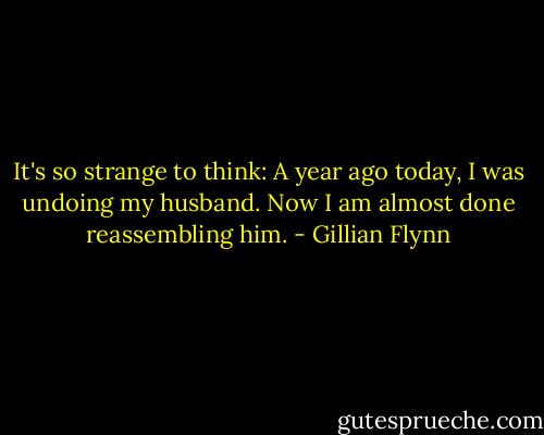 It's so strange to think: A year ago today, I was undoing my husband. Now I am almost done reassembling him. - Gillian Flynn