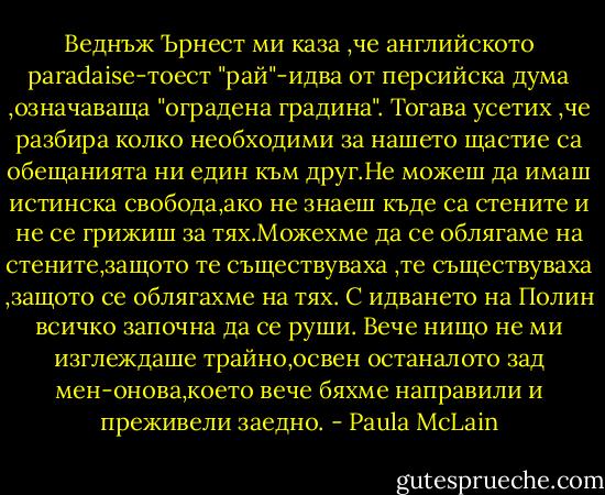 Веднъж Ърнест ми каза ,че английското paradaise-тоест "рай"-идва от персийска дума ,означаваща "оградена градина". Тогава усетих ,че разбира колко необходими за нашето щастие са обещанията ни един към друг.Не можеш да имаш истинска свобода,ако не знаеш къде са стените и не се грижиш за тях.Можехме да се облягаме на стените,защото те съществуваха ,те съществуваха ,защото се облягахме на тях. С идването на Полин всичко започна да се руши. Вече нищо не ми изглеждаше трайно,освен останалото зад мен-онова,което вече бяхме направили и преживели заедно. - Paula McLain