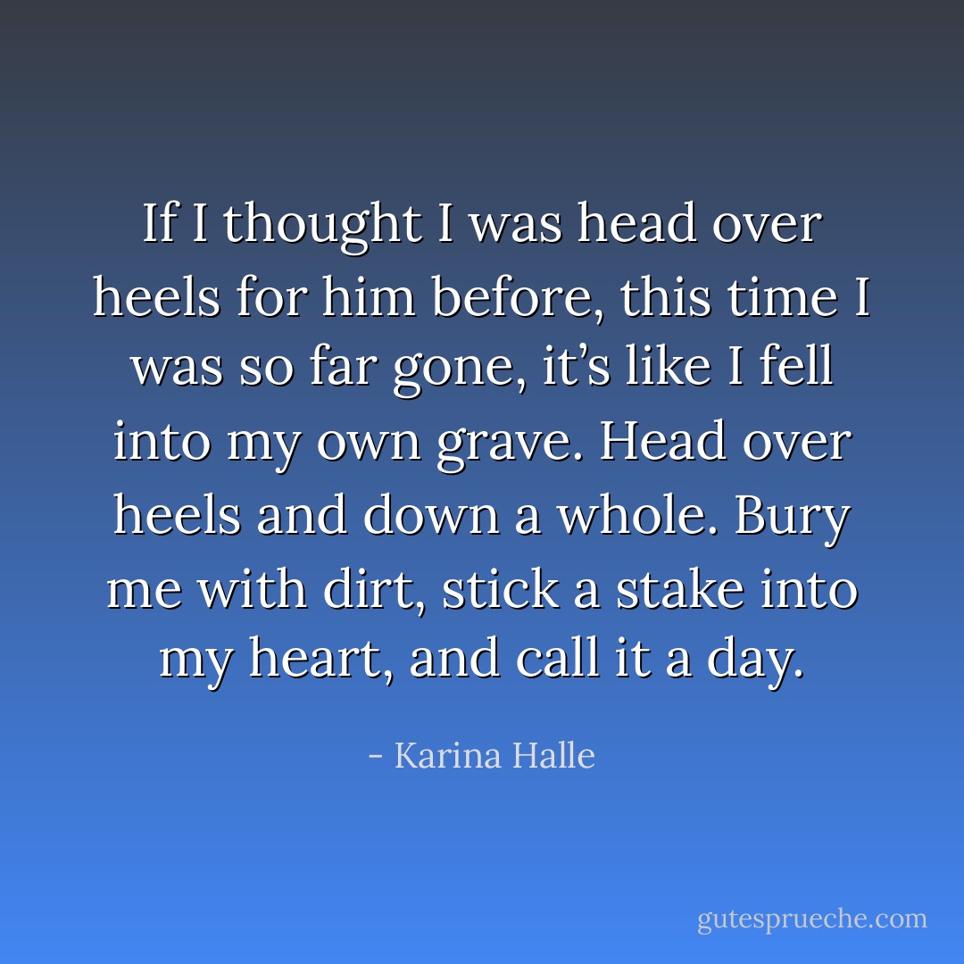 If I thought I was head over heels for him before, this time I was so far gone, it’s like I fell into my own grave. Head over heels and down a whole. Bury me with dirt, stick a stake into my heart, and call it a day. - Karina Halle