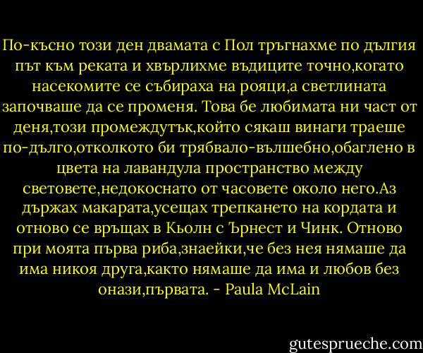 По-късно този ден двамата с Пол тръгнахме по дългия път към реката и хвърлихме въдиците точно,когато насекомите се събираха на рояци,а светлината започваше да се променя. Това бе любимата ни част от деня,този промеждутък,който сякаш винаги траеше по-дълго,отколкото би трябвало-вълшебно,обаглено в цвета на лавандула пространство между световете,недокоснато от часовете около него.Аз държах макарата,усещах трепкането на кордата и отново се връщах в Кьолн с Ърнест и Чинк. Отново при моята първа риба,знаейки,че без нея нямаше да има никоя друга,както нямаше да има и любов без онази,първата. - Paula McLain