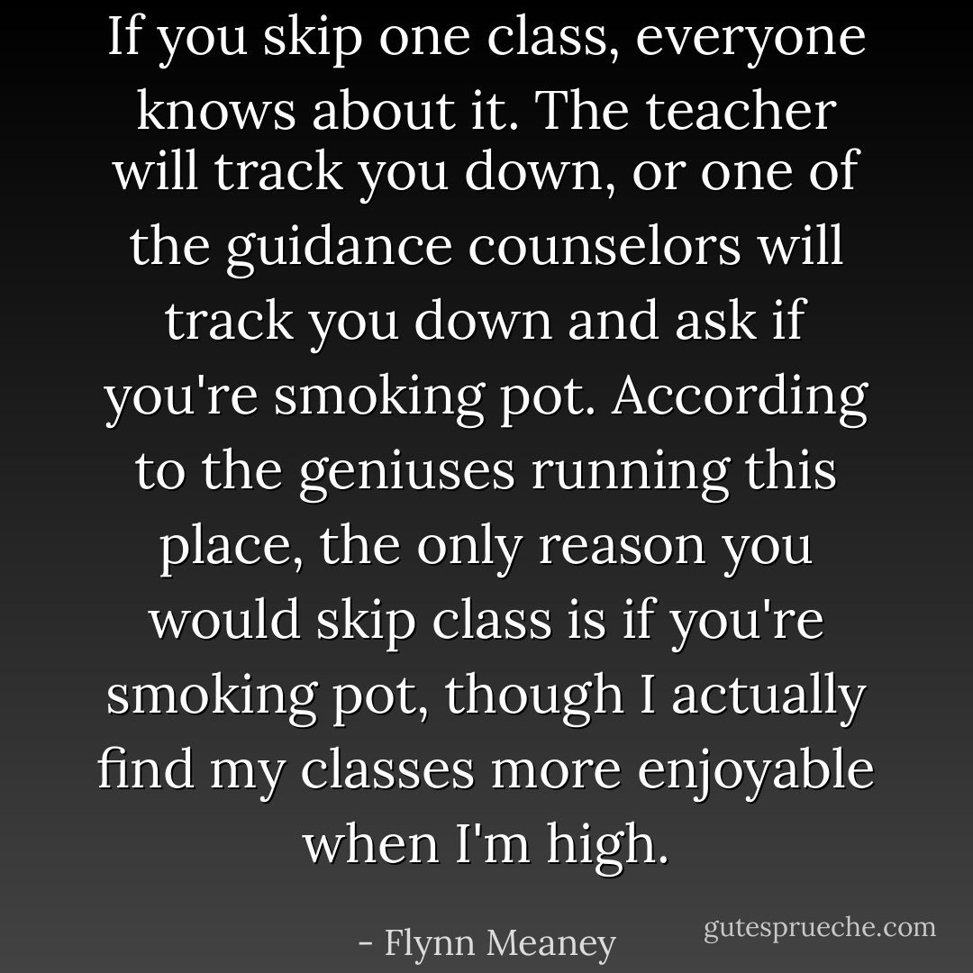 If you skip one class, everyone knows about it. The teacher will track you down, or one of the guidance counselors will track you down and ask if you're smoking pot. According to the geniuses running this place, the only reason you would skip class is if you're smoking pot, though I actually find my classes more enjoyable when I'm high. - Flynn Meaney