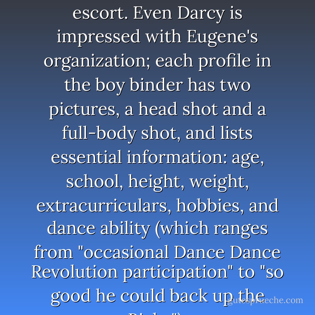 So that's how we end up helping Aviva pick out a male escort. Even Darcy is impressed with Eugene's organization; each profile in the boy binder has two pictures, a head shot and a full-body shot, and lists essential information: age, school, height, weight, extracurriculars, hobbies, and dance ability (which ranges from "occasional Dance Dance Revolution participation" to "so good he could back up the Biebs"). - Flynn Meaney