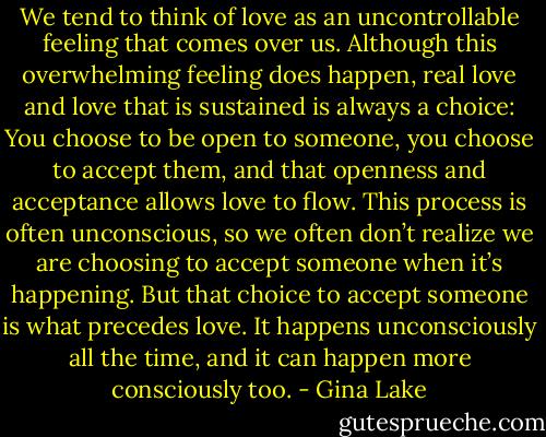 We tend to think of love as an uncontrollable feeling that comes over us. Although this overwhelming feeling does happen, real love and love that is sustained is always a choice: You choose to be open to someone, you choose to accept them, and that openness and acceptance allows love to flow. This process is often unconscious, so we often don’t realize we are choosing to accept someone when it’s happening. But that choice to accept someone is what precedes love. It happens unconsciously all the time, and it can happen more consciously too. - Gina Lake