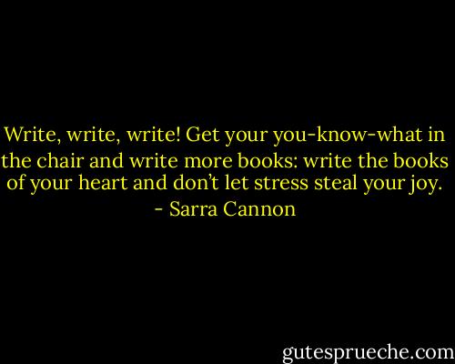 Write, write, write! Get your you-know-what in the chair and write more books: write the books of your heart and don’t let stress steal your joy. - Sarra Cannon