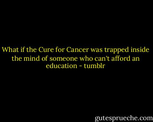 What if the Cure for Cancer was trapped inside the mind of someone who can't afford an education - tumblr