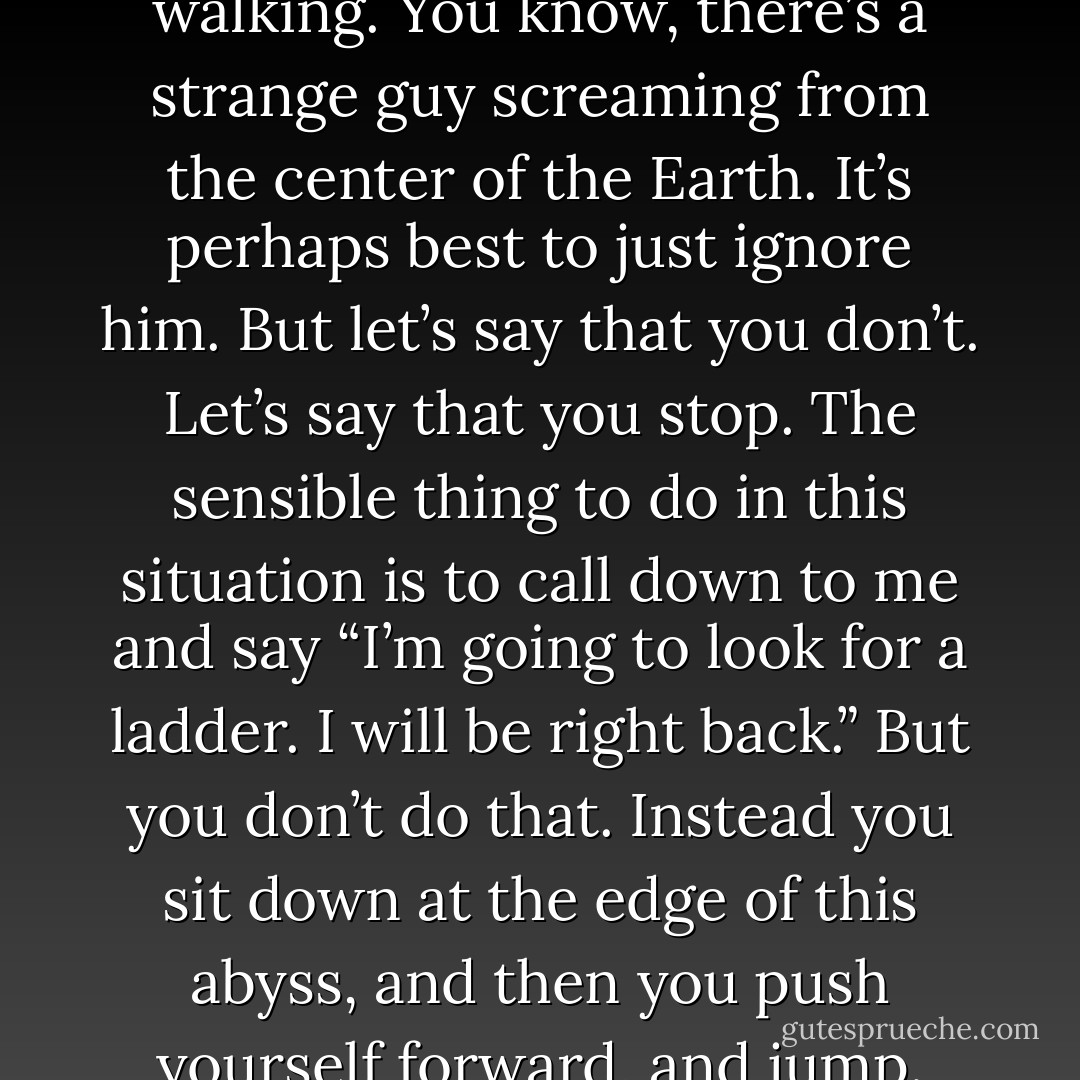 I’m on a side of a road somewhere, stuck in the middle of a very deep hole, with no way of getting out. Never mind how I got in there, it’s not relevant to the story. I’ll invent a back-story… I was walking to get pizza and a chasm opened up in the earth and I fell in, and now I’m at the bottom of this hole, screaming for help. And along comes you. Now, maybe you just keep walking. You know, there’s a strange guy screaming from the center of the Earth. It’s perhaps best to just ignore him. But let’s say that you don’t. Let’s say that you stop. The sensible thing to do in this situation is to call down to me and say “I’m going to look for a ladder. I will be right back.” But you don’t do that. Instead you sit down at the edge of this abyss, and then you push yourself forward, and jump. And when you land at the bottom of the hole and dust yourself off, I’m like “What the hell are you doing?! Now there are two of us in this hole!” And you look at me and say, “Well yeah, but now I’m highly motivated to get you out.” This is what I love about novels, both reading them and writing them. They jump into the abyss to be with you where you are - John Green