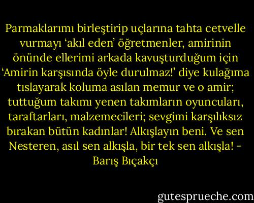 Parmaklarımı birleştirip uçlarına tahta cetvelle vurmayı ‘akıl eden’ öğretmenler, amirinin önünde ellerimi arkada kavuşturduğum için ‘Amirin karşısında öyle durulmaz!’ diye kulağıma tıslayarak koluma asılan memur ve o amir; tuttuğum takımı yenen takımların oyuncuları, taraftarları, malzemecileri; sevgimi karşılıksız bırakan bütün kadınlar! Alkışlayın beni. Ve sen Nesteren, asıl sen alkışla, bir tek sen alkışla! - Barış Bıçakçı