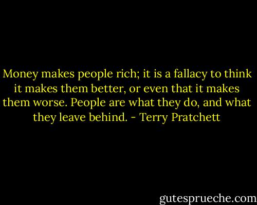 Money makes people rich; it is a fallacy to think it makes them better, or even that it makes them worse. People are what they do, and what they leave behind. - Terry Pratchett