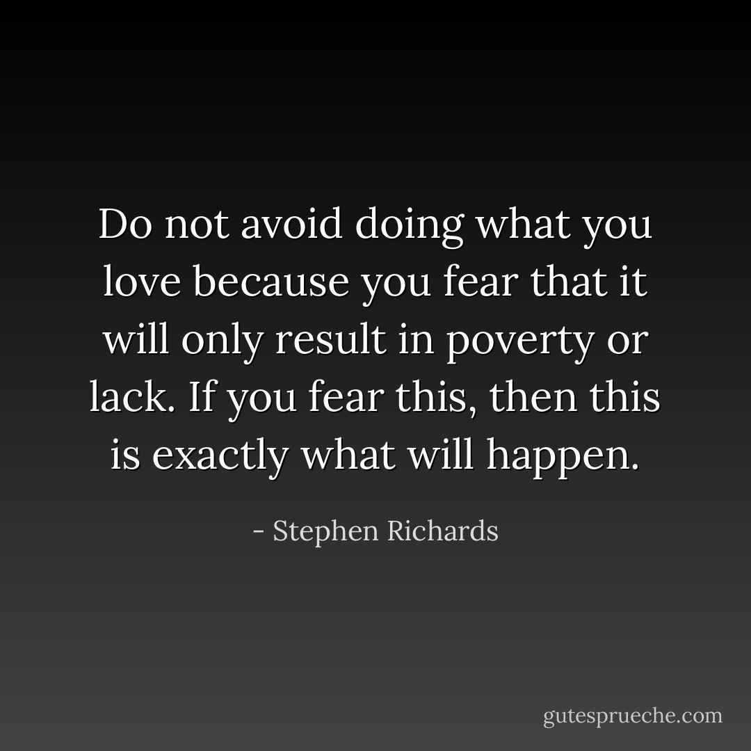Do not avoid doing what you love because you fear that it will only result in poverty or lack. If you fear this, then this is exactly what will happen. - Stephen Richards