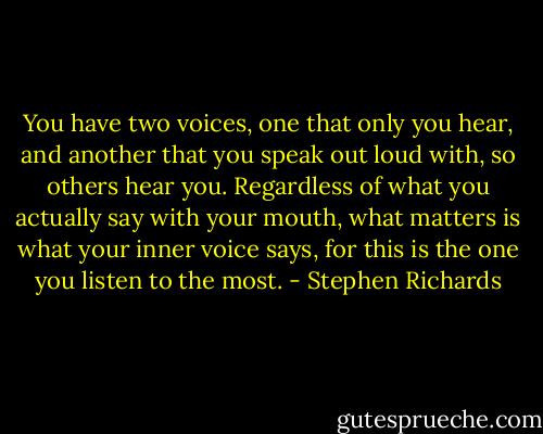 You have two voices, one that only you hear, and another that you speak out loud with, so others hear you. Regardless of what you actually say with your mouth, what matters is what your inner voice says, for this is the one you listen to the most. - Stephen Richards
