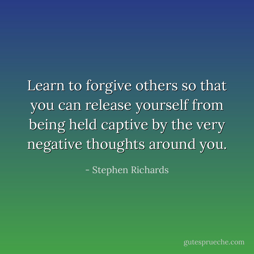 Learn to forgive others so that you can release yourself from being held captive by the very negative thoughts around you. - Stephen Richards