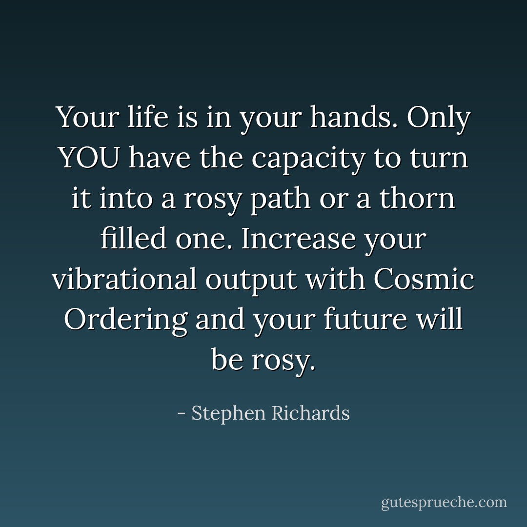Your life is in your hands. Only YOU have the capacity to turn it into a rosy path or a thorn filled one. Increase your vibrational output with Cosmic Ordering and your future will be rosy. - Stephen Richards