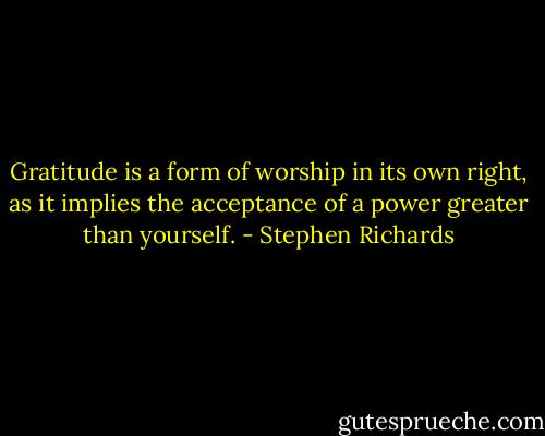 Gratitude is a form of worship in its own right, as it implies the acceptance of a power greater than yourself. - Stephen Richards