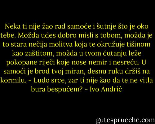 Neka ti nije žao rad samoće i šutnje što je oko tebe. Možda udes dobro misli s tobom, možda je to stara nečija molitva koja te okružuje tišinom kao zaštitom, možda u tvom ćutanju leže pokopane riječi koje nose nemir i nesreću.<br />U samoći je brod tvoj miran, desnu ruku držiš na kormilu. - Ludo srce, zar ti nije žao da te ne vitla bura bespućem? - Ivo Andrić