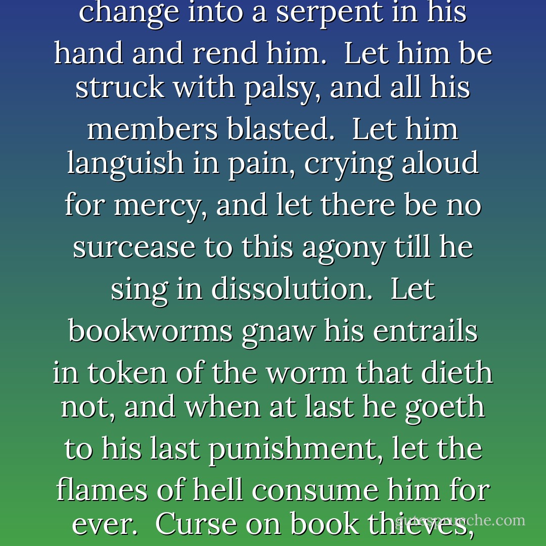 For him that stealeth, or borroweth and returneth not, this book from its owner, let it change into a serpent in his hand and rend him. <br />Let him be struck with palsy, and all his members blasted. <br />Let him languish in pain, crying aloud for mercy, and let there be no surcease to this agony till he sing in dissolution. <br />Let bookworms gnaw his entrails in token of the worm that dieth not, and when at last he goeth to his last punishment, let the flames of hell consume him for ever.<br /><br /><i>Curse on book thieves</i>, from the monastery of San Pedro, Barcelona, Spain - Cornelia Funke