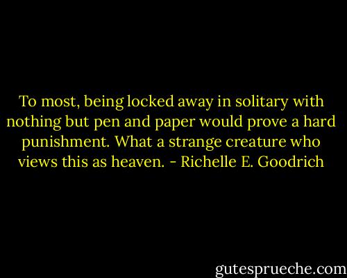 To most, being locked away in solitary with nothing but pen and paper would prove a hard punishment. What a strange creature who views this as heaven. - Richelle E. Goodrich