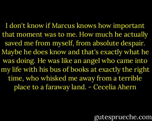 I don't know if Marcus knows how important that moment was to me. How much he actually saved me from myself, from absolute despair. Maybe he does know and that's exactly what he was doing. He was like an angel who came into my life with his bus of books at exactly the right time, who whisked me away from a terrible place to a faraway land. - Cecelia Ahern
