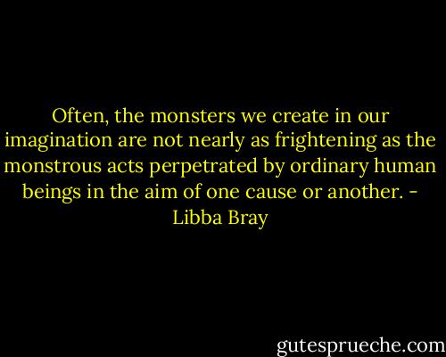 Often, the monsters we create in our imagination are not nearly as frightening as the monstrous acts perpetrated by ordinary human beings in the aim of one cause or another. - Libba Bray