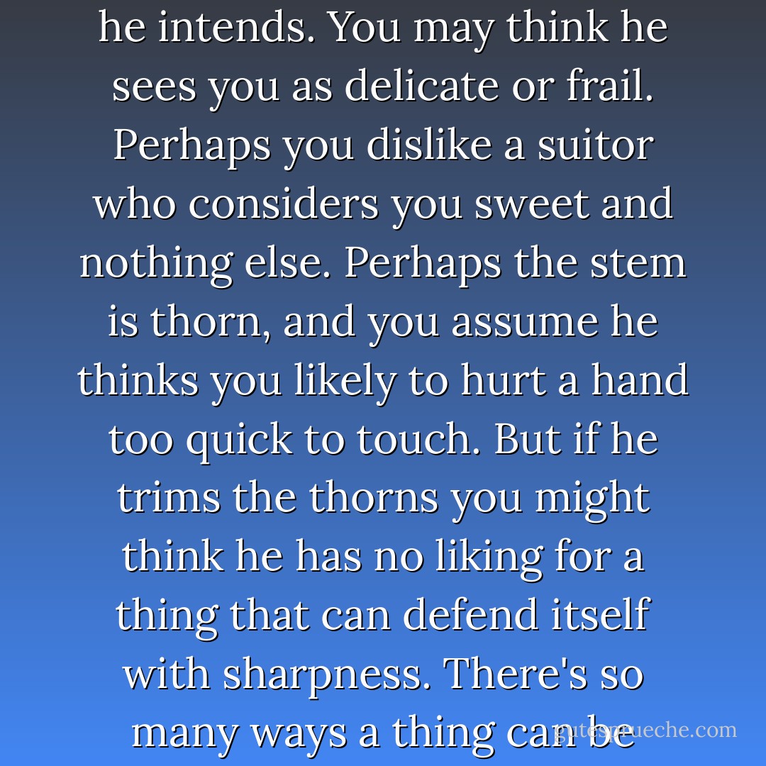 When a man gives you a rose what you see may not be what he intends. You may think he sees you as delicate or frail. Perhaps you dislike a suitor who considers you sweet and nothing else. Perhaps the stem is thorn, and you assume he thinks you likely to hurt a hand too quick to touch. But if he trims the thorns you might think he has no liking for a thing that can defend itself with sharpness. There's so many ways a thing can be interpreted. - Patrick Rothfuss