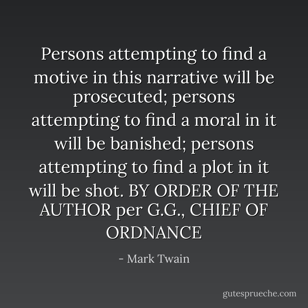 Persons attempting to find a motive in this narrative will be prosecuted; persons attempting to find a moral in it will be banished; persons attempting to find a plot in it will be shot.<br />BY ORDER OF THE AUTHOR<br />per<br />G.G., CHIEF OF ORDNANCE - Mark Twain