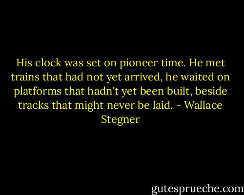 His clock was set on pioneer time. He met trains that had not yet arrived, he waited on platforms that hadn't yet been built, beside tracks that might never be laid. - Wallace Stegner