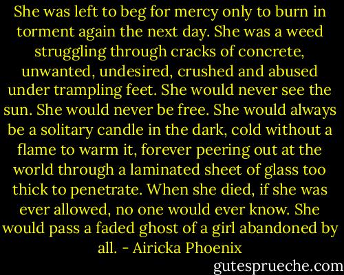 She was left to beg for mercy only to burn in torment again the next day. She was a weed struggling through cracks of concrete, unwanted, undesired, crushed and abused under trampling feet. She would never see the sun. She would never be free. She would always be a solitary candle in the dark, cold without a flame to warm it, forever peering out at the world through a laminated sheet of glass too thick to penetrate. When she died, if she was ever allowed, no one would ever know. She would pass a faded ghost of a girl abandoned by all. - Airicka Phoenix