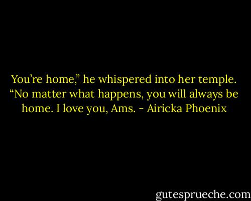 You’re home,” he whispered into her temple. “No matter what happens, you will always be home. I love you, Ams. - Airicka Phoenix