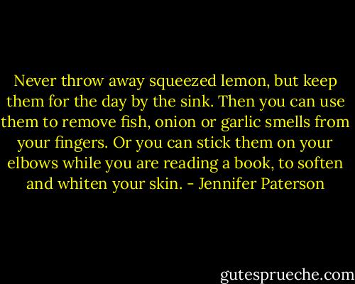 Never throw away squeezed lemon, but keep them for the day by the sink. Then you can use them to remove fish, onion or garlic smells from your fingers. Or you can stick them on your elbows while you are reading a book, to soften and whiten your skin. - Jennifer Paterson