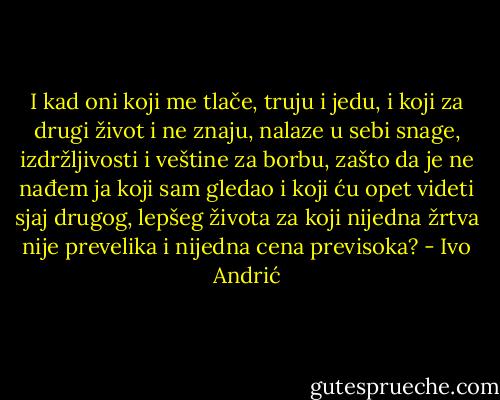 I kad oni koji me tlače, truju i jedu, i koji za drugi život i ne znaju, nalaze u sebi snage, izdržljivosti i veštine za borbu, zašto da je ne nađem ja koji sam gledao i koji ću opet videti sjaj drugog, lepšeg života za koji nijedna žrtva nije prevelika i nijedna cena previsoka? - Ivo Andrić