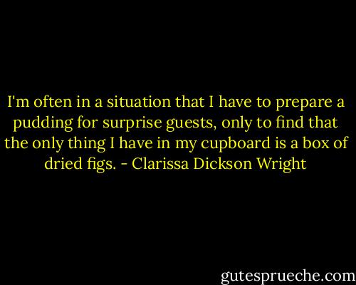 I'm often in a situation that I have to prepare a pudding for surprise guests, only to find that the only thing I have in my cupboard is a box of dried figs. - Clarissa Dickson Wright