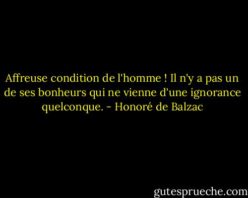 Affreuse condition de l'homme ! Il n'y a pas un de ses bonheurs qui ne vienne d'une ignorance quelconque. - Honoré de Balzac