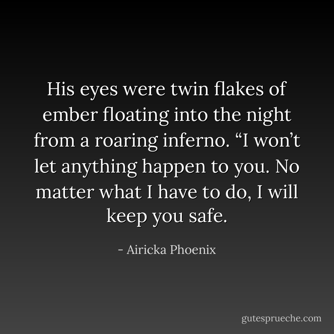 His eyes were twin flakes of ember floating into the night from a roaring inferno. “I won’t let anything happen to you. No matter what I have to do, I will keep you safe. - Airicka Phoenix