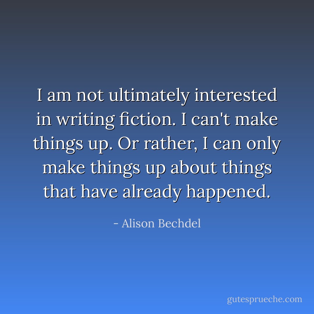I am not ultimately interested in writing fiction. I can't make things up. Or rather, I can only make things up about things that have already happened. - Alison Bechdel