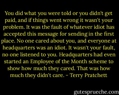 You did what you were told or you didn't get paid, and if things went wrong it wasn't your problem. It was the fault of whatever idiot has accepted this message for sending in the first place. No one cared about you, and everyone at headquarters was an idiot. It wasn't your fault, no one listened to you. Headquarters had even started an Employee of the Month scheme to show how much they cared. That was how much they didn't care. - Terry Pratchett