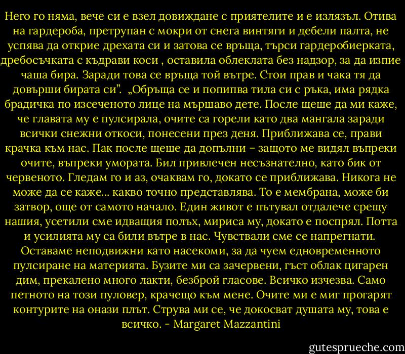 Него го няма, вече си е взел довиждане с приятелите и е излязъл. Отива на гардероба, претрупан с мокри от снега винтяги и дебели палта, не успява да открие дрехата си и затова се връща, търси гардеробиерката, дребосъчката с къдрави коси , оставила облеклата без надзор, за да изпие чаша бира. Заради това се връща той вътре. Стои прав и чака тя да довърши бирата си”.<br /><br />„Обръща се и попипва тила си с ръка, има рядка брадичка по изсеченото лице на мършаво дете. После щеше да ми каже, че главата му е пулсирала, очите са горели като два мангала заради всички снежни откоси, понесени през деня. Приближава се, прави крачка към нас. Пак после щеше да допълни – защото ме видял въпреки очите, въпреки умората. Бил привлечен несъзнателно, като бик от червеното. Гледам го и аз, очаквам го, докато се приближава. Никога не може да се каже... какво точно представлява. То е мембрана, може би затвор, още от самото начало. Един живот е пътувал отдалече срещу нашия, усетили сме идващия полъх, мириса му, докато е поспрял. Потта и усилията му са били вътре в нас. Чувствали сме се напрегнати.<br /><br />Оставаме неподвижни като насекоми, за да чуем едновременното пулсиране на материята. Бузите ми са зачервени, гъст облак цигарен дим, прекалено много лакти, безброй гласове. Всичко изчезва. Само петното на този пуловер, крачещо към мене. Очите ми е миг прогарят контурите на онази плът. Струва ми се, че докосват душата му, това е всичко. - Margaret Mazzantini