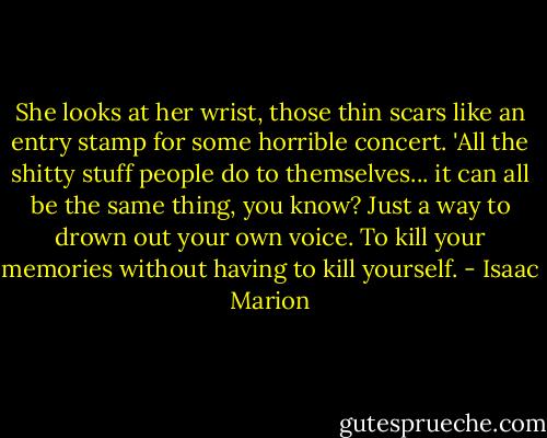 She looks at her wrist, those thin scars like an entry stamp for some horrible concert. 'All the shitty stuff people do to themselves... it can all be the same thing, you know? Just a way to drown out your own voice. To kill your memories without having to kill yourself. - Isaac Marion