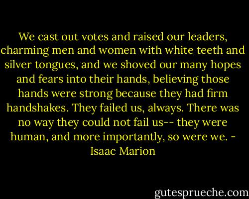 We cast out votes and raised our leaders, charming men and women with white teeth and silver tongues, and we shoved our many hopes and fears into their hands, believing those hands were strong because they had firm handshakes. They failed us, always. There was no way they could not fail us-- they were human, and more importantly, so were we. - Isaac Marion