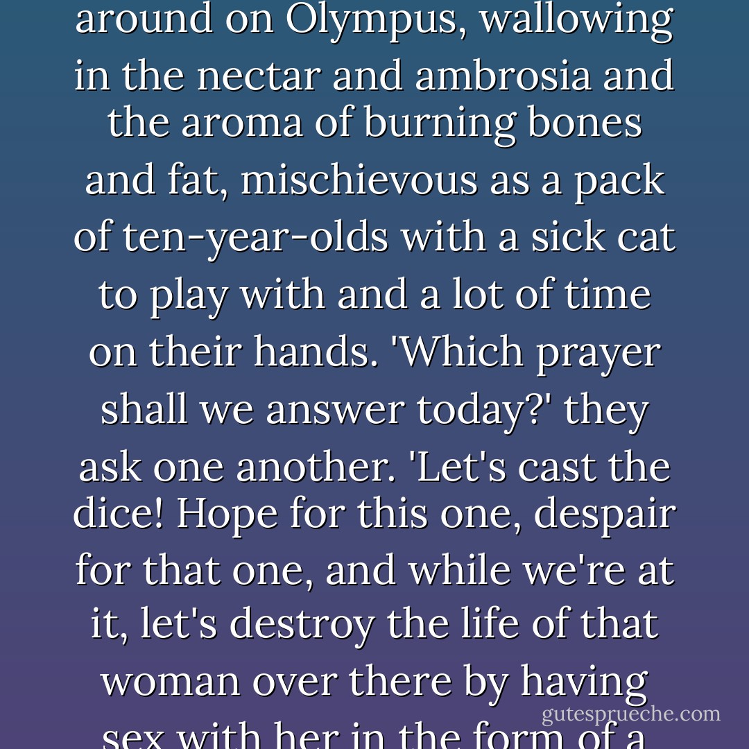 Who is to say that prayers have any effect? On the other hand, who is to say they don't? I picture the gods, diddling around on Olympus, wallowing in the nectar and ambrosia and the aroma of burning bones and fat, mischievous as a pack of ten-year-olds with a sick cat to play with and a lot of time on their hands. 'Which prayer shall we answer today?' they ask one another. 'Let's cast the dice! Hope for this one, despair for that one, and while we're at it, let's destroy the life of that woman over there by having sex with her in the form of a crayfish!' I think they pull a lot of their pranks because they're bored. - Margaret Atwood