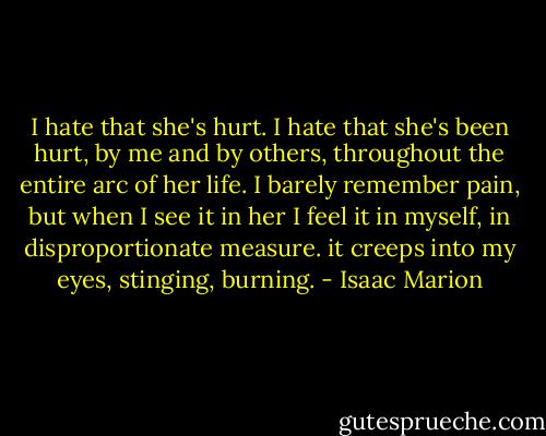 I hate that she's hurt. I hate that she's been hurt, by me and by others, throughout the entire arc of her life. I barely remember pain, but when I see it in her I feel it in myself, in disproportionate measure. it creeps into my eyes, stinging, burning. - Isaac Marion